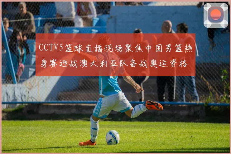 CCTV5篮球直播现场聚焦中国男篮热身赛迎战澳大利亚队备战奥运资格赛