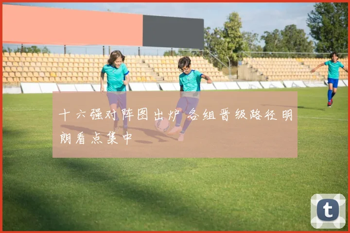 十六强对阵图出炉 各组晋级路径明朗看点集中