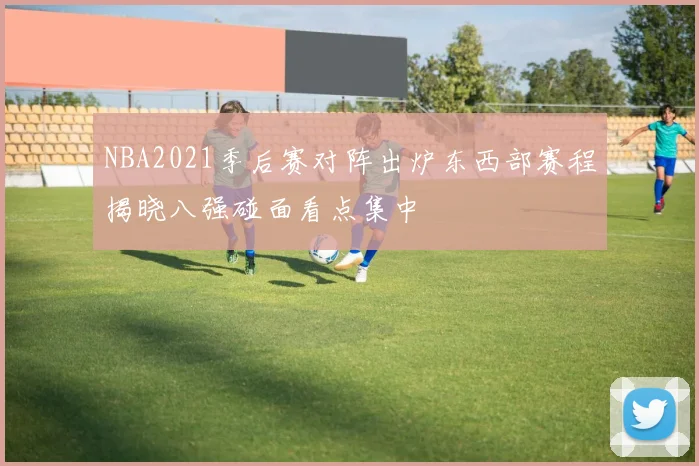 NBA2021季后赛对阵出炉东西部赛程揭晓八强碰面看点集中