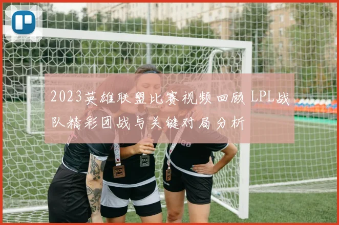 2023英雄联盟比赛视频回顾 LPL战队精彩团战与关键对局分析