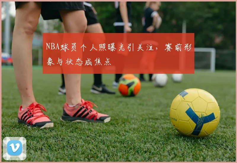 NBA球员个人照曝光引关注，赛前形象与状态成焦点