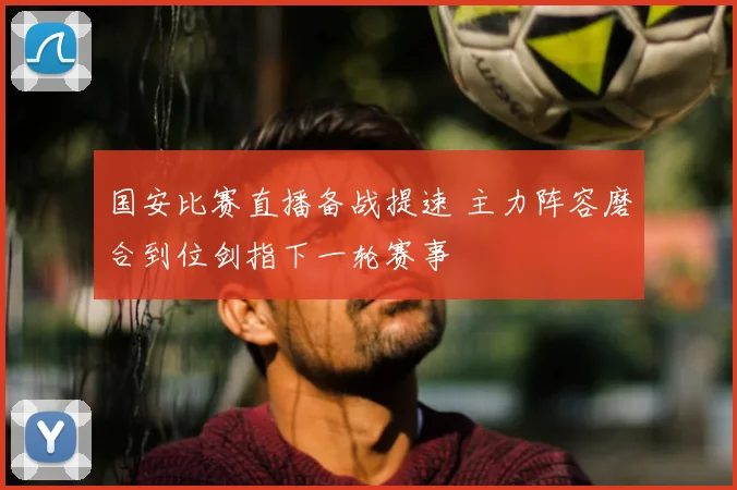 国安比赛直播备战提速 主力阵容磨合到位剑指下一轮赛事