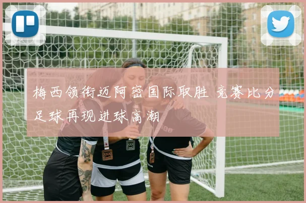 梅西领衔迈阿密国际取胜 竞赛比分足球再现进球高潮