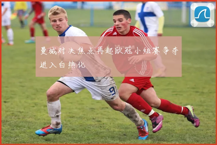 曼城对决焦点再起欧冠小组赛争夺进入白热化