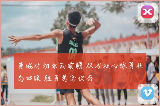 曼城对切尔西前瞻 双方核心球员状态回暖 胜负悬念仍存