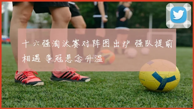 十六强淘汰赛对阵图出炉 强队提前相遇 争冠悬念升温