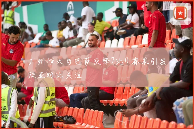 广州恒大与巴萨交锋7比0 赛果引发欧亚对比关注