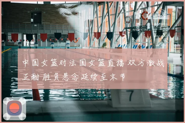 中国女篮对法国女篮直播 双方激战正酣 胜负悬念延续至末节
