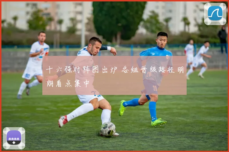十六强对阵图出炉 各组晋级路径明朗看点集中