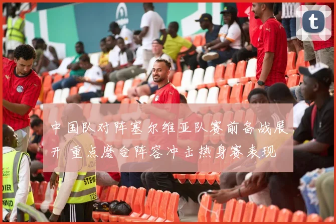 中国队对阵塞尔维亚队赛前备战展开 重点磨合阵容冲击热身赛表现