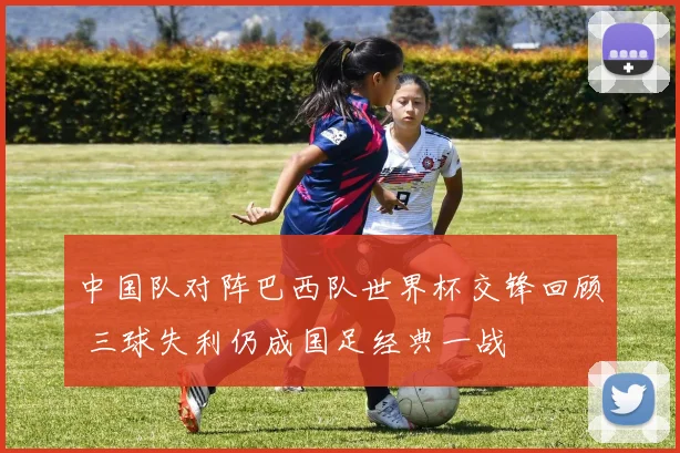 中国队对阵巴西队世界杯交锋回顾 三球失利仍成国足经典一战