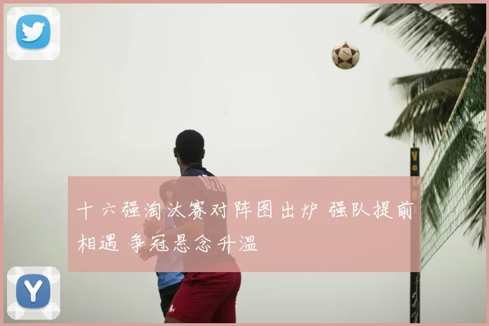 十六强淘汰赛对阵图出炉 强队提前相遇 争冠悬念升温