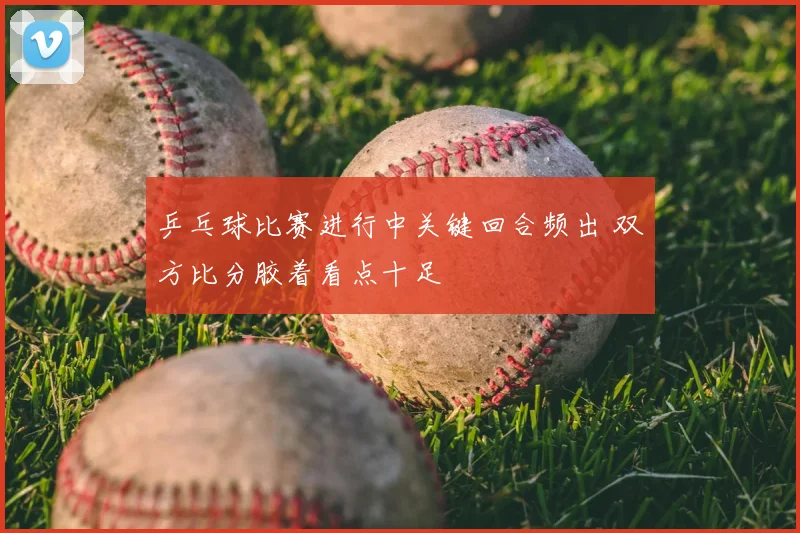 乒乓球比赛进行中关键回合频出 双方比分胶着看点十足
