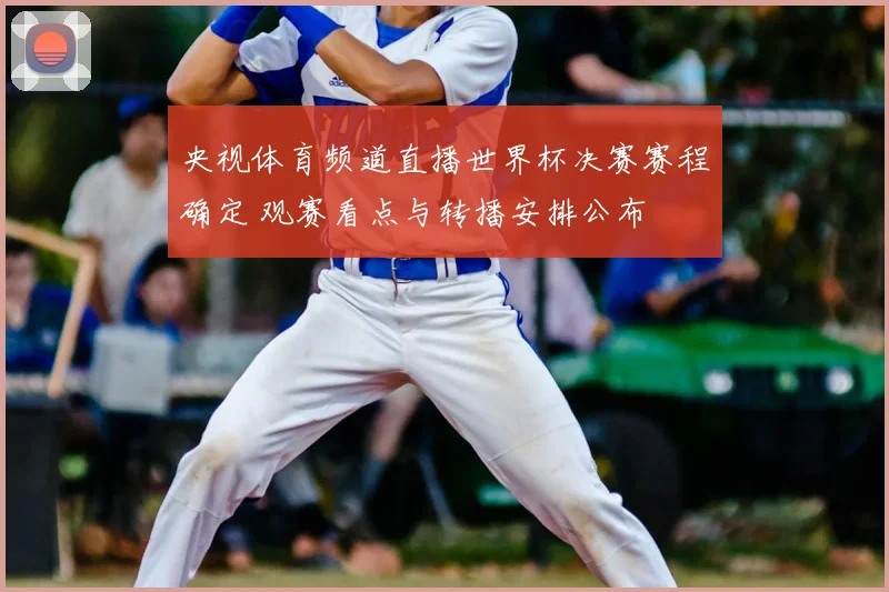 央视体育频道直播世界杯决赛赛程确定 观赛看点与转播安排公布