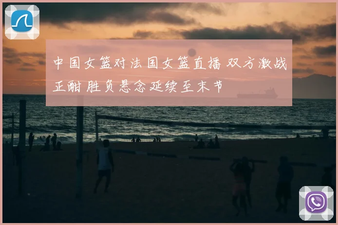 中国女篮对法国女篮直播 双方激战正酣 胜负悬念延续至末节