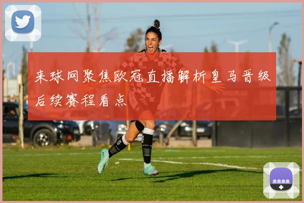 来球网聚焦欧冠直播解析皇马晋级后续赛程看点