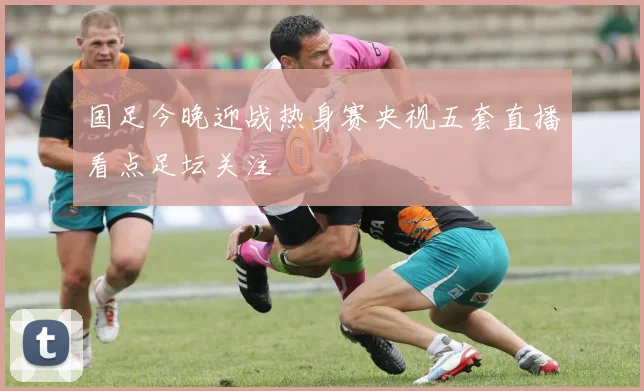 国足今晚迎战热身赛央视五套直播看点足坛关注