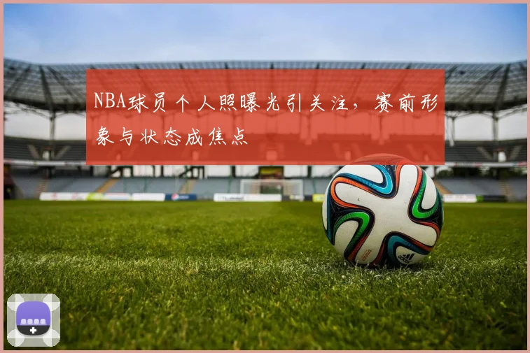 NBA球员个人照曝光引关注，赛前形象与状态成焦点