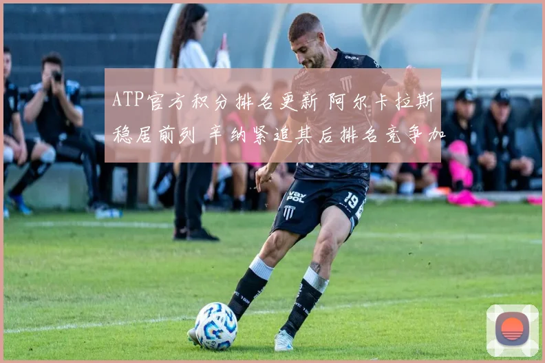 ATP官方积分排名更新 阿尔卡拉斯稳居前列 辛纳紧追其后排名竞争加剧