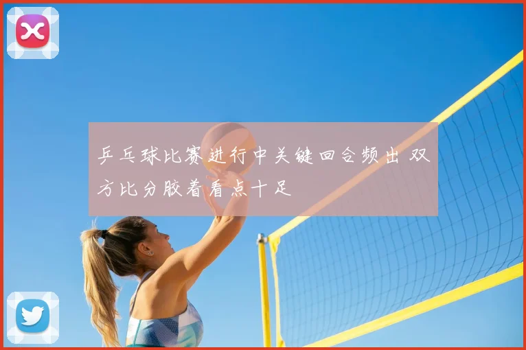 乒乓球比赛进行中关键回合频出 双方比分胶着看点十足