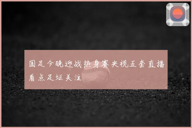 国足今晚迎战热身赛央视五套直播看点足坛关注