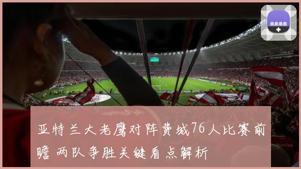 亚特兰大老鹰对阵费城76人比赛前瞻 两队争胜关键看点解析