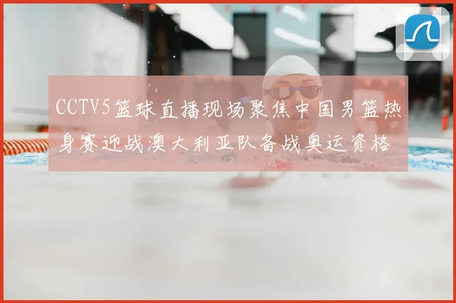 CCTV5篮球直播现场聚焦中国男篮热身赛迎战澳大利亚队备战奥运资格赛